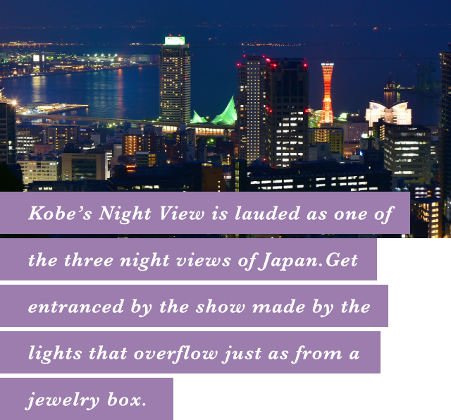 Kobe’s Night View is lauded as one of the three night views of Japan.Get entranced by the show made by the lights that overflow just as from a jewelry box.