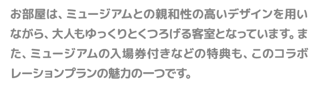 お部屋は、ミュージアムとの親和性の高いデザインを用いながら、大人もゆっくりとくつろげる客室となっています。また、ミュージアムの入場券付きなどの特典も、このコラボレーションプランの魅力の一つです。