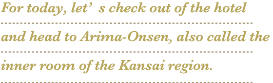 For today, let’s check out of the hotel and head to Arima-Onsen, also called the inner room of the Kansai region.