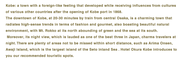 Kobe: a town with a foreign-like feeling that developed while receiving influences from cultures of various other countries after the opening of Kobe port in 1868.The downtown of Kobe, at 20-30 minutes by train from central Osaka, is a charming town that radiates high-sense trends in terms of fashion and gourmet, also boasting beautiful natural environment, with Mt. Rokko at its north abounding of green and the sea at its south.Moreover, its night view, which is lauded as one of the best three in Japan, charms travelers at night. There are plenty of areas not to be missed within short distance, such as Arima Onsen, Awaji Island, which is the largest island of the Seto Inland Sea, or Universal Studios Japan (R).Hotel Okura Kobe introduces to you our recommended touristic spots.