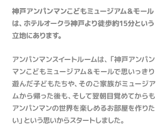 神戸アンパンマンこどもミュージアム＆モールは、ホテルオークラ神戸より徒歩約15分という立地にあります。アンパンマンスイートルームは、「神戸アンパンマンこどもミュージアム＆モールで思いっきり遊んだ子どもたちや、そのご家族がミュージアムから帰った後も、そして翌朝目覚めてからもアンパンマンの世界を楽しめるお部屋を作りたい」という思いからスタートしました。