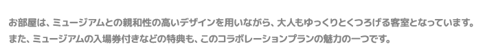 お部屋は、ミュージアムとの親和性の高いデザインを用いながら、大人もゆっくりとくつろげる客室となっています。また、ミュージアムの入場券付きなどの特典も、このコラボレーションプランの魅力の一つです。