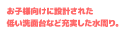 お子様向けに設計された低い洗面台など充実した水周り。