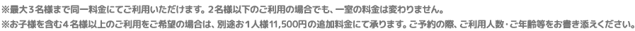 ※最大３名様まで同一料金にてご利用いただけます。２名様以下のご利用の場合でも、一室の料金は変わりません。※お子様を含む４名様以上のご利用をご希望の場合は、別途お１人様11,500円の追加料金にて承ります。ご予約の際、ご利用人数・ご年齢等をお書き添えください。
