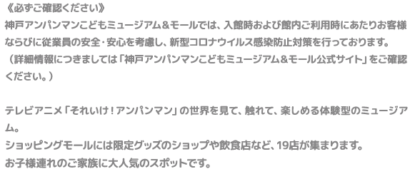 テレビアニメ「それいけ！アンパンマン」の世界を見て、触れて、楽しめる体験型のミュージアム。ショッピングモールには限定グッズのショップや飲食店など、20店が集まります。施設内では、アンパンマンたちが登場するステージを毎日開催。パトロールやお散歩するアンパンマンとその仲間たちにふれあえるチャンスも。お子様連れのご家族に大人気のスポットです。