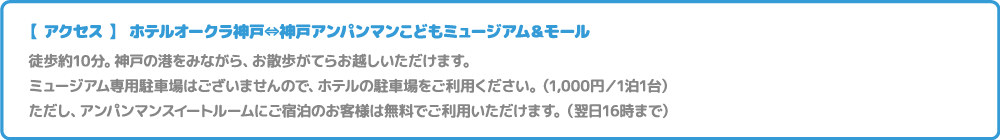 【 アクセス 】 ホテルオークラ神戸⇔神戸アンパンマンこどもミュージアム＆モール。徒歩約15分。神戸の港をみながら、お散歩がてらお越しいただけます。ミュージアム専用駐車場はございませんので、ホテルの駐車場をご利用ください。（1,000円／1泊1台）