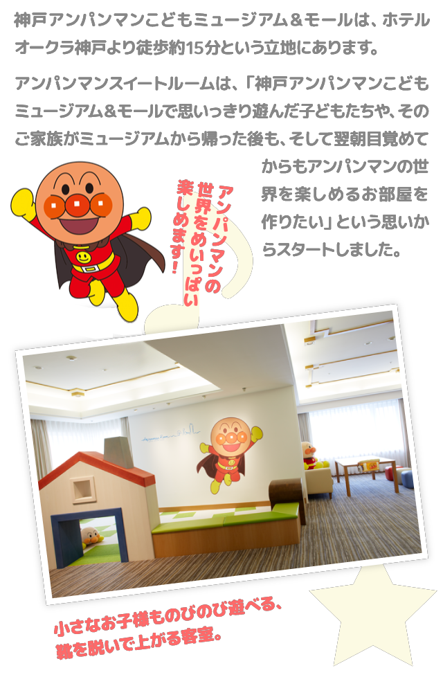 神戸アンパンマンこどもミュージアム＆モールは、ホテルオークラ神戸より徒歩約15分という立地にあります。 アンパンマンスイートルームは、「神戸アンパンマンこどもミュージアム＆モールで思いっきり遊んだ子どもたちや、そのご家族がミュージアムから帰った後も、そして翌朝目覚めてからもアンパンマンの世界を楽しめるお部屋を作りたい」という思いからスタートしました。