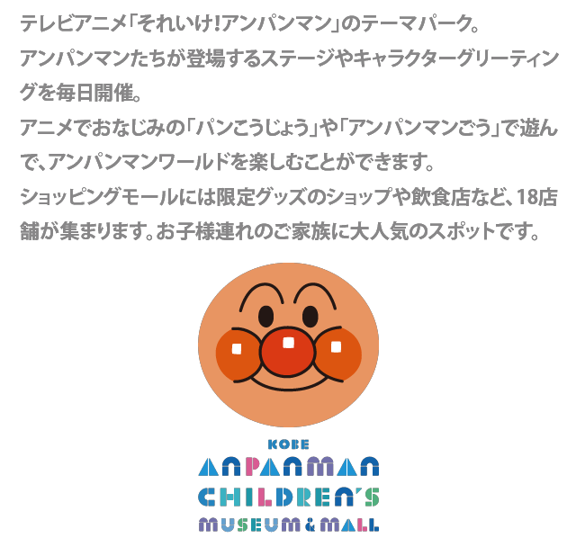 テレビアニメ「それいけ！アンパンマン」の世界を見て、触れて、楽しめる体験型のミュージアム。ショッピングモールには限定グッズのショップや飲食店など、20店が集まります。施設内では、アンパンマンたちが登場するステージを毎日開催。パトロールやお散歩するアンパンマンとその仲間たちにふれあえるチャンスも。お子様連れのご家族に大人気のスポットです。
