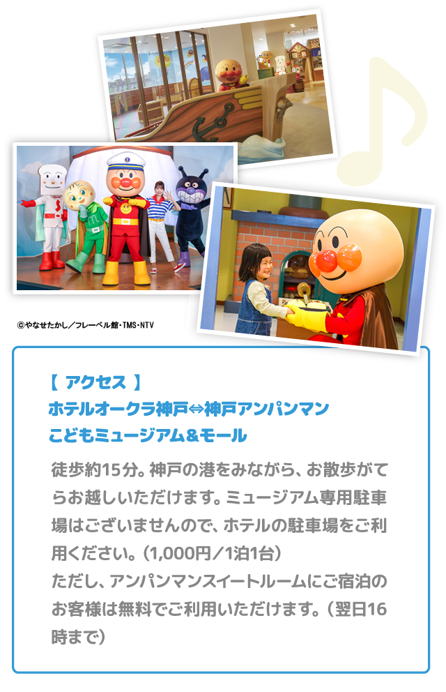 【 アクセス 】ホテルオークラ神戸⇔神戸アンパンマンこどもミュージアム＆モール 徒歩約10分。神戸の港をみながら、お散歩がてらお越しいただけます。ミュージアム専用駐車場はございませんので、ホテルの駐車場をご利用ください。（1,000円／1泊1台）