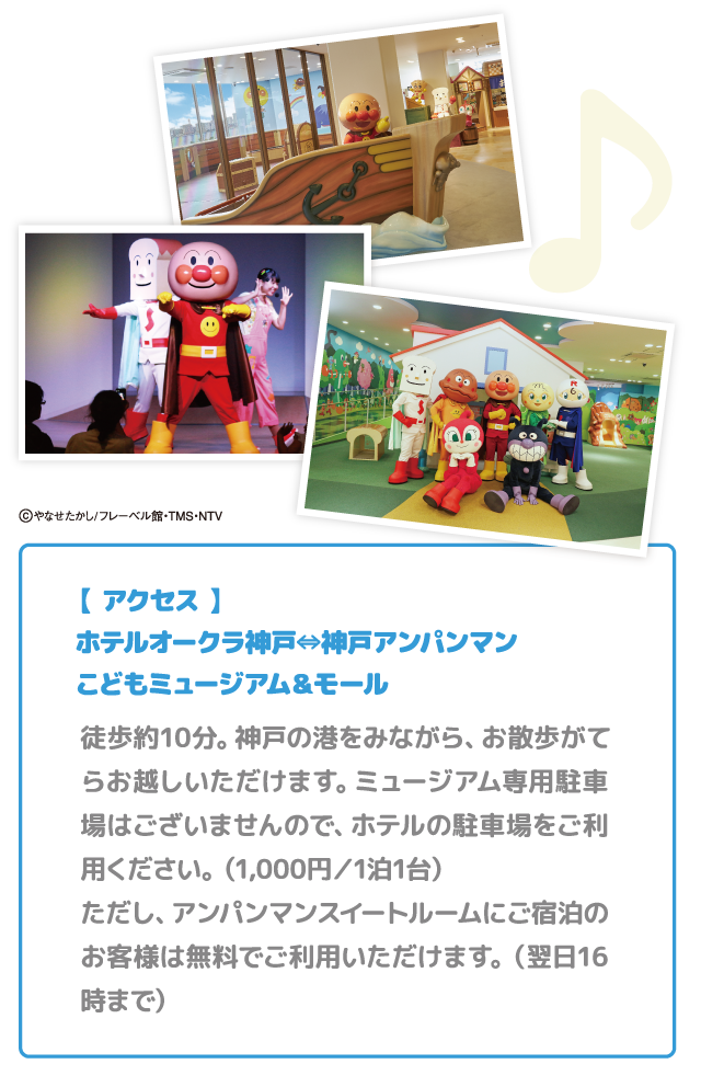 【 アクセス 】ホテルオークラ神戸⇔神戸アンパンマンこどもミュージアム＆モール 徒歩約10分。神戸の港をみながら、お散歩がてらお越しいただけます。ミュージアム専用駐車場はございませんので、ホテルの駐車場をご利用ください。（1,000円／1泊1台）