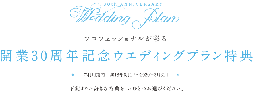プロフェッショナルが彩る 開業30周年記念ウエディングプラン特典 ご利用期間　2018年6月1日〜2019年12月31日 下記よりお好きな特典を おひとつお選びください。