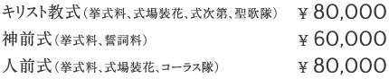 キリスト教式（挙式料、式場装花、式次第、聖歌隊）¥ 80,000  神前式（挙式料、誓詞料）¥ 60,000   人前式（挙式料、式場装花、コーラス隊）¥ 80,000