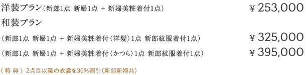 洋装プラン（新郎1点 新婦1点+ 新婦美粧着付1点）¥ 253,000  和装プラン  （新郎1点 新婦1点+ 新婦美粧着付〈洋髪〉1点 新郎紋服着付1点）¥ 325,000  （新郎1点 新婦1点+ 新婦美粧着付〈かつら〉1点 新郎紋服着付1点）¥ 395,000   〈 特 典 〉2点目以降の衣裳を30％割引（新郎新婦共）